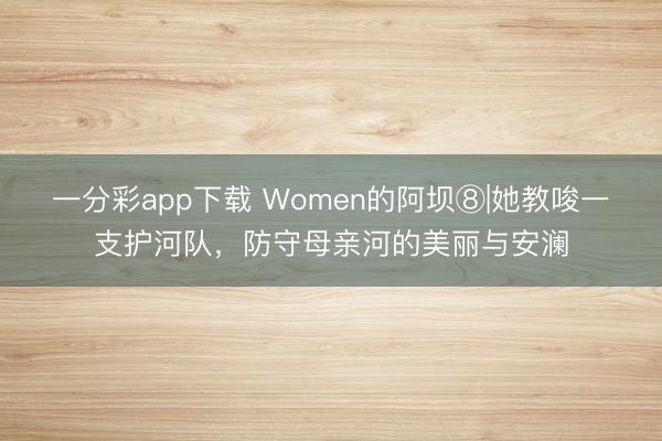 一分彩app下载 Women的阿坝⑧|她教唆一支护河队，防守母亲河的美丽与安澜
