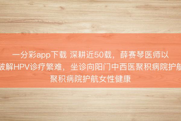 一分彩app下载 深耕近50载，薛赛琴医师以中医贤慧破解HPV诊疗繁难，坐诊向阳门中西医聚积病院护航女性健康