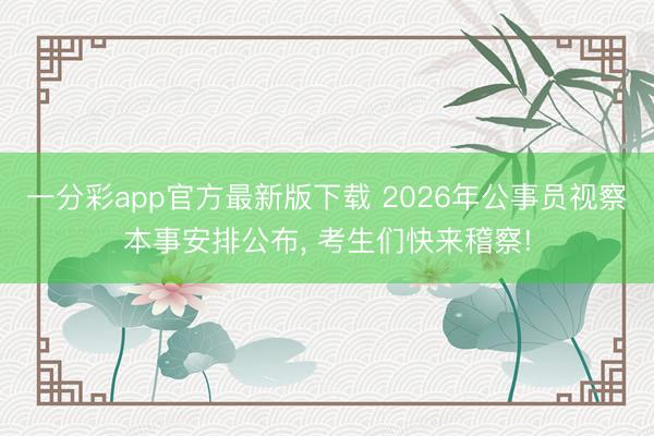 一分彩app官方最新版下载 2026年公事员视察本事安排公布, 考生们快来稽察!