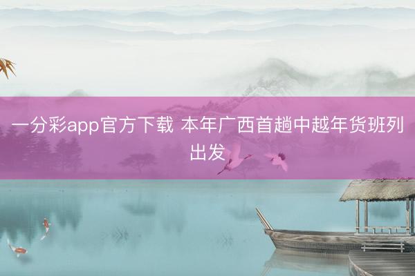 一分彩app官方下载 本年广西首趟中越年货班列出发