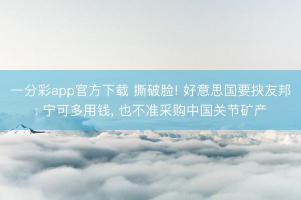 一分彩app官方下载 撕破脸! 好意思国要挟友邦: 宁可多用钱, 也不准采购中国关节矿产