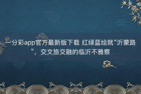 一分彩app官方最新版下载 红绿蓝绘就“沂蒙路”，交文旅交融的临沂不雅察