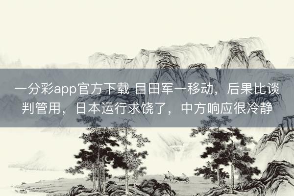 一分彩app官方下载 目田军一移动，后果比谈判管用，日本运行求饶了，中方响应很冷静