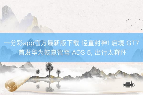 一分彩app官方最新版下载 径直封神! 启境 GT7 首发华为乾崑智驾 ADS 5, 出行太释怀