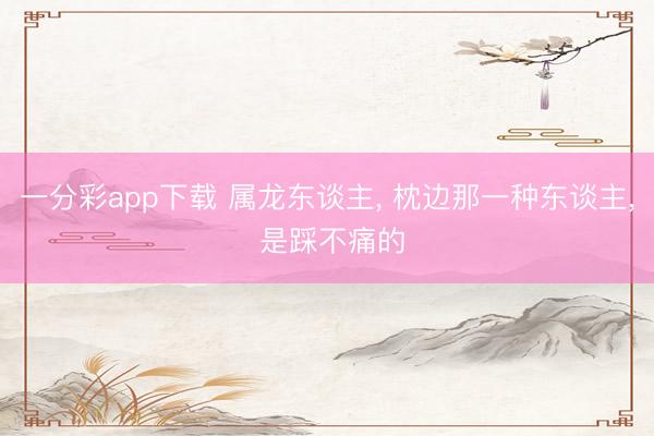 一分彩app下载 属龙东谈主, 枕边那一种东谈主, 是踩不痛的