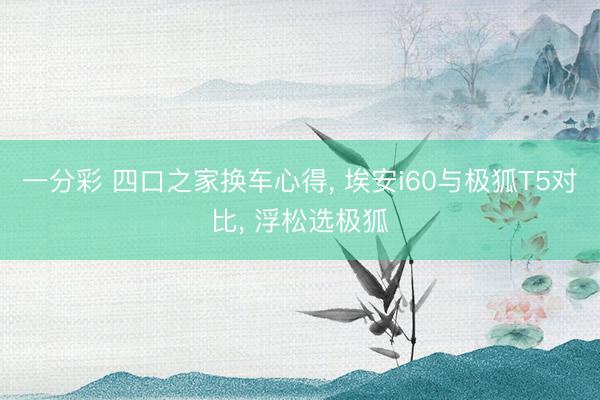 一分彩 四口之家换车心得, 埃安i60与极狐T5对比, 浮松选极狐
