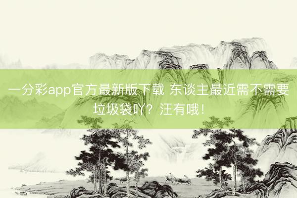 一分彩app官方最新版下载 东谈主最近需不需要垃圾袋吖？汪有哦！