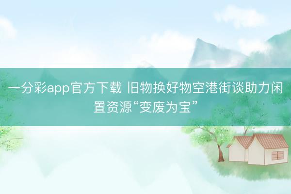 一分彩app官方下载 旧物换好物空港街谈助力闲置资源“变废为宝”