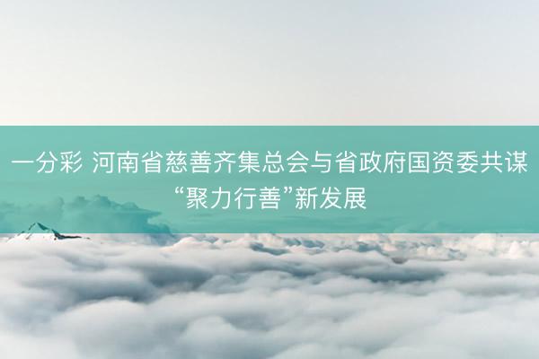 一分彩 河南省慈善齐集总会与省政府国资委共谋“聚力行善”新发展