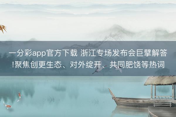一分彩app官方下载 浙江专场发布会巨擘解答!聚焦创更生态、对外绽开、共同肥饶等热词