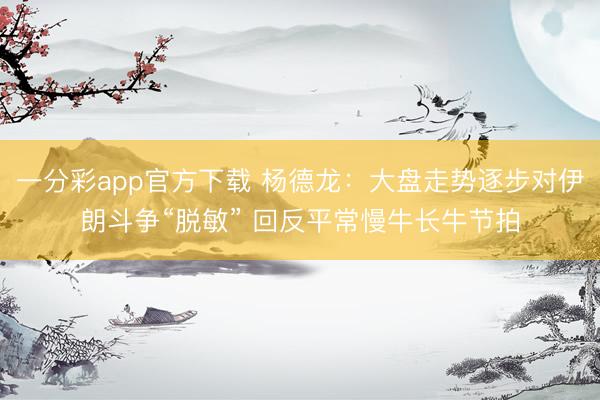 一分彩app官方下载 杨德龙：大盘走势逐步对伊朗斗争“脱敏” 回反平常慢牛长牛节拍